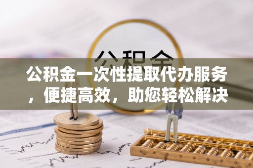陵川公积金一次性提取代办服务，便捷高效，助您轻松解决资金难题