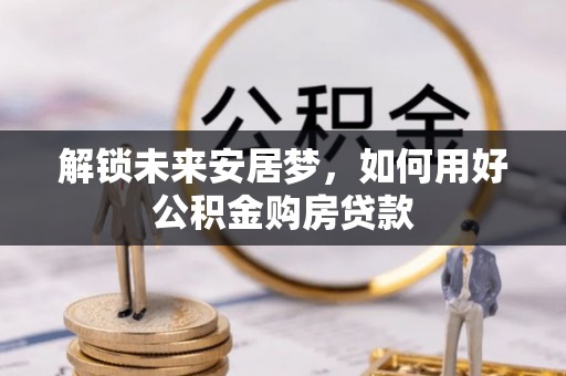 陵川解锁未来安居梦，如何用好公积金购房贷款