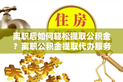 陵川离职后如何轻松提取公积金？离职公积金提取代办服务详解