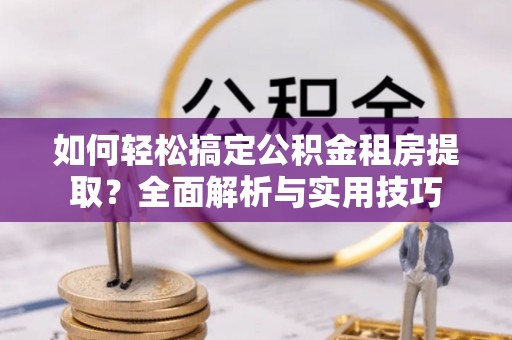 陵川如何轻松搞定公积金租房提取？全面解析与实用技巧