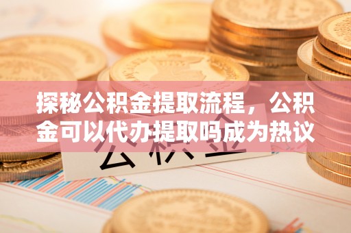 陵川探秘公积金提取流程，公积金可以代办提取吗成为热议焦点