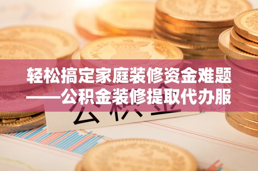陵川轻松搞定家庭装修资金难题——公积金装修提取代办服务详解