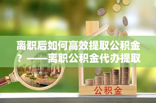 陵川离职后如何高效提取公积金？——离职公积金代办提取全流程解析