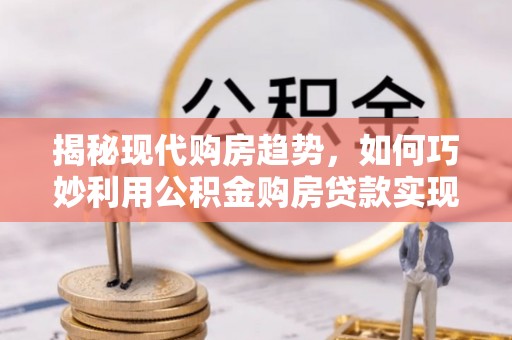 陵川揭秘现代购房趋势，如何巧妙利用公积金购房贷款实现置业梦想