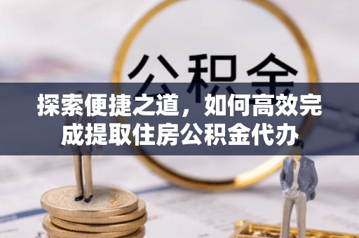 陵川探索便捷之道，如何高效完成提取住房公积金代办