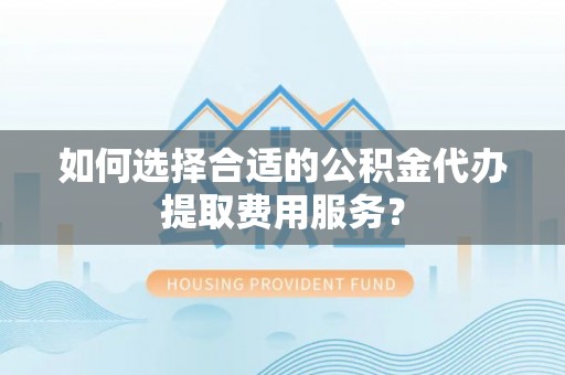 陵川如何选择合适的公积金代办提取费用服务？