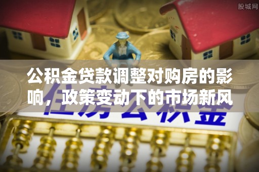 陵川公积金贷款调整对购房的影响，政策变动下的市场新风向