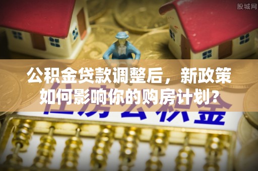 陵川公积金贷款调整后，新政策如何影响你的购房计划？