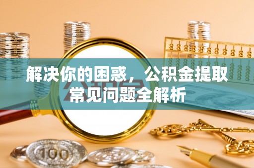 陵川解决你的困惑，公积金提取常见问题全解析