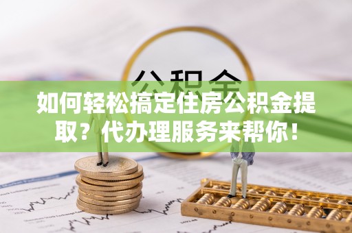 陵川如何轻松搞定住房公积金提取？代办理服务来帮你！
