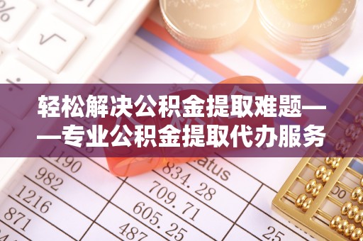 陵川轻松解决公积金提取难题——专业公积金提取代办服务详解