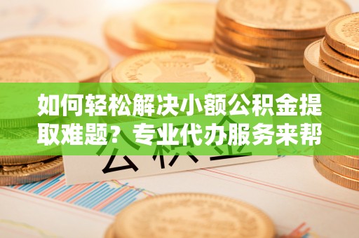 陵川如何轻松解决小额公积金提取难题？专业代办服务来帮忙