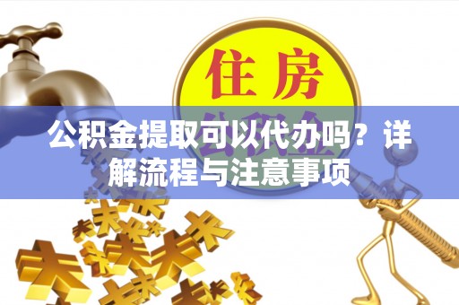 陵川公积金提取可以代办吗？详解流程与注意事项