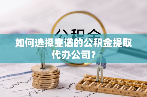 陵川如何选择靠谱的公积金提取代办公司？