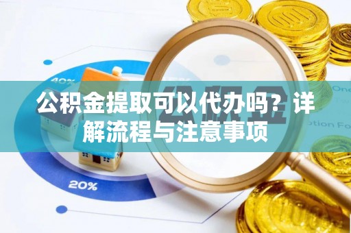 陵川公积金提取可以代办吗？详解流程与注意事项