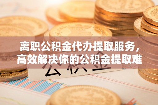 陵川离职公积金代办提取服务，高效解决你的公积金提取难题
