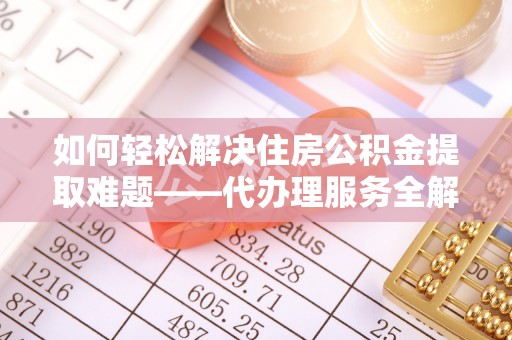 陵川如何轻松解决住房公积金提取难题——代办理服务全解析