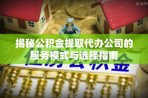 陵川揭秘公积金提取代办公司的服务模式与选择指南