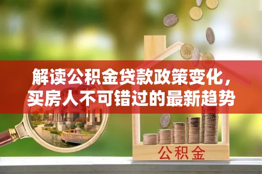陵川解读公积金贷款政策变化，买房人不可错过的最新趋势