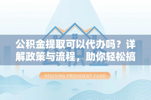 陵川公积金提取可以代办吗？详解政策与流程，助你轻松搞定！