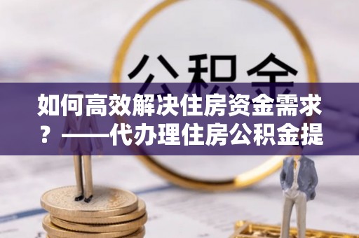 陵川如何高效解决住房资金需求？——代办理住房公积金提取服务全解析