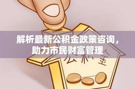 陵川解析最新公积金政策咨询，助力市民财富管理