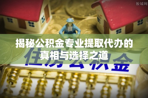 陵川揭秘公积金专业提取代办的真相与选择之道