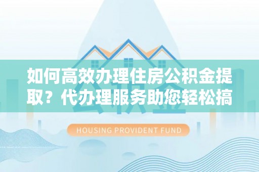 陵川如何高效办理住房公积金提取？代办理服务助您轻松搞定