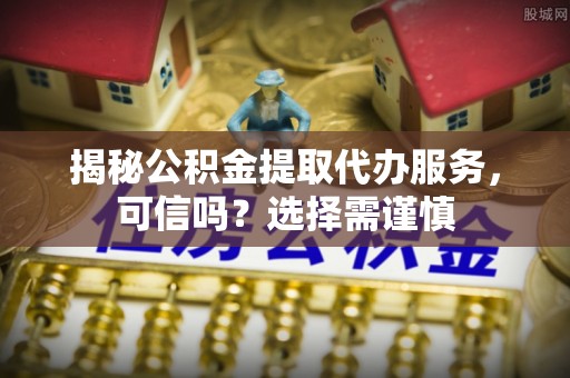 陵川揭秘公积金提取代办服务，可信吗？选择需谨慎