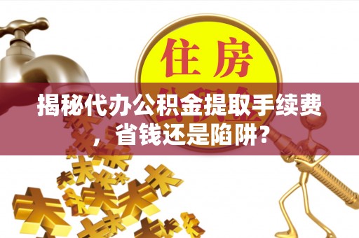 陵川揭秘代办公积金提取手续费，省钱还是陷阱？