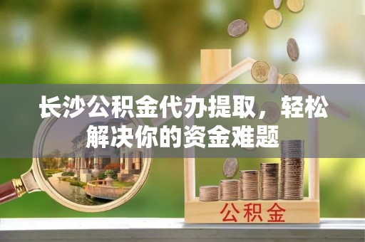 陵川长沙公积金代办提取，轻松解决你的资金难题