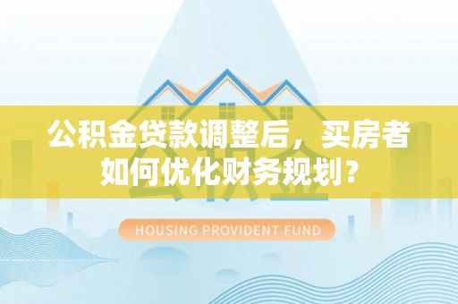 陵川公积金贷款调整后，买房者如何优化财务规划？