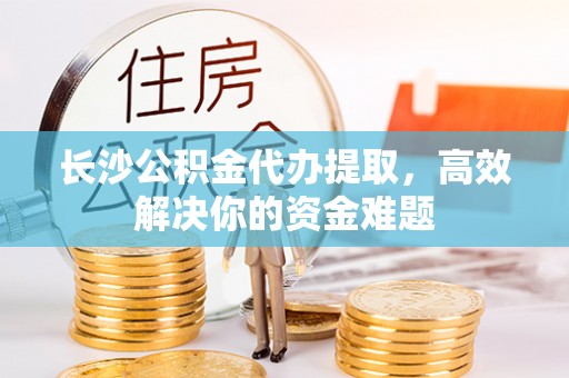 陵川长沙公积金代办提取，高效解决你的资金难题