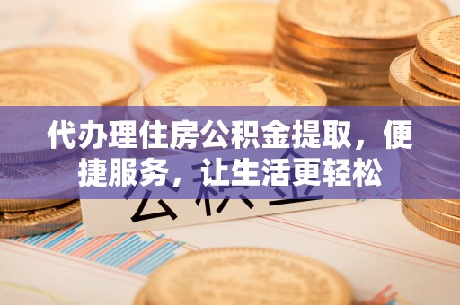 陵川代办理住房公积金提取，便捷服务，让生活更轻松