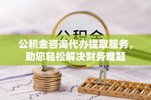 陵川公积金咨询代办提取服务，助您轻松解决财务难题