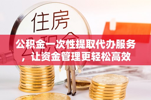 陵川公积金一次性提取代办服务，让资金管理更轻松高效