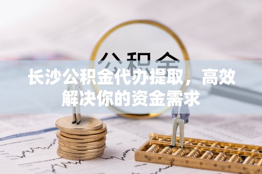 陵川长沙公积金代办提取，高效解决你的资金需求