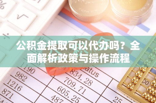 陵川公积金提取可以代办吗？全面解析政策与操作流程