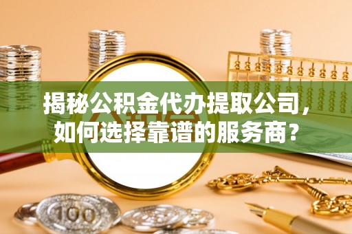 陵川揭秘公积金代办提取公司，如何选择靠谱的服务商？