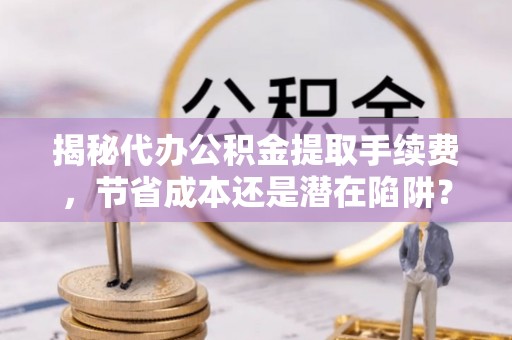 陵川揭秘代办公积金提取手续费，节省成本还是潜在陷阱？