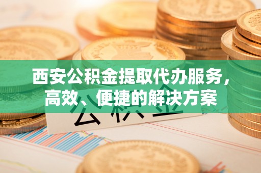 陵川西安公积金提取代办服务，高效、便捷的解决方案