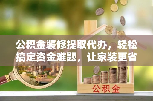 陵川公积金装修提取代办，轻松搞定资金难题，让家装更省心