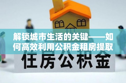 陵川解锁城市生活的关键——如何高效利用公积金租房提取实现居住自由