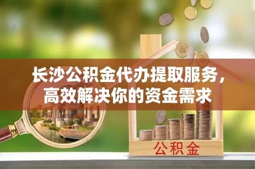 陵川长沙公积金代办提取服务，高效解决你的资金需求