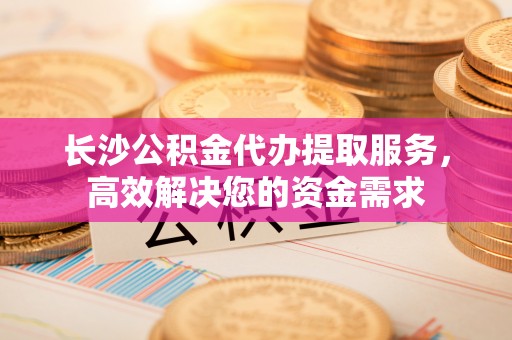 陵川长沙公积金代办提取服务，高效解决您的资金需求