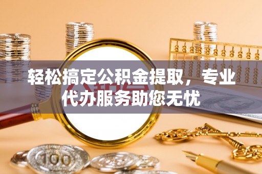 陵川轻松搞定公积金提取，专业代办服务助您无忧