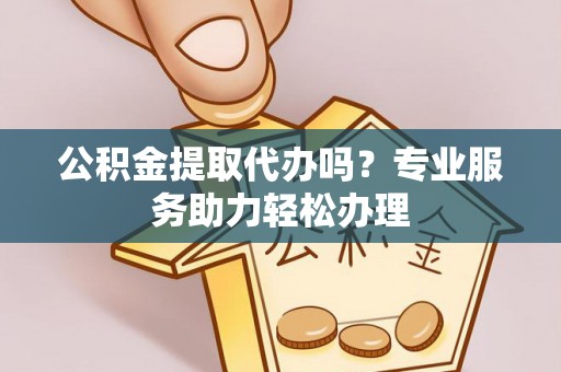 陵川公积金提取代办吗？专业服务助力轻松办理