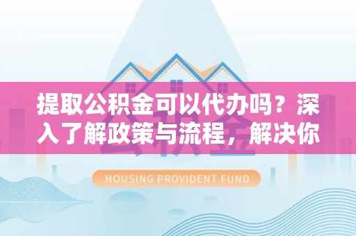 陵川提取公积金可以代办吗？深入了解政策与流程，解决你的疑问