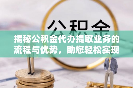 陵川揭秘公积金代办提取业务的流程与优势，助您轻松实现资金利用最大化