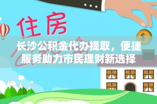 陵川长沙公积金代办提取，便捷服务助力市民理财新选择